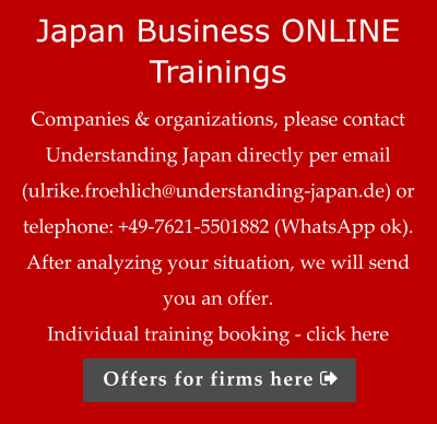 Japan Business ONLINE Trainings Companies & organizations, please contact Understanding Japan directly per email (ulrike.froehlich@understanding-japan.de) or telephone: +49-7621-5501882 (WhatsApp ok). After analyzing your situation, we will send you an offer.  Individual training booking - click here Offers for firms here 