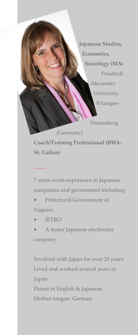 Japanese Studies, Economics, Sociology (MA)            Friedrich Alexander University Erlangen-Nuremberg (Germany) Coach/Training Professional (BWA-St. Gallen)  ------ 7 years work-experience in Japanese companies and government including: •	Prefectural Government of Nagano   •	JETRO •	A major Japanese electronics company   Involved with Japan for over 20 years Lived and worked several years in Japan   Fluent in English & Japanese   Mother tongue: German