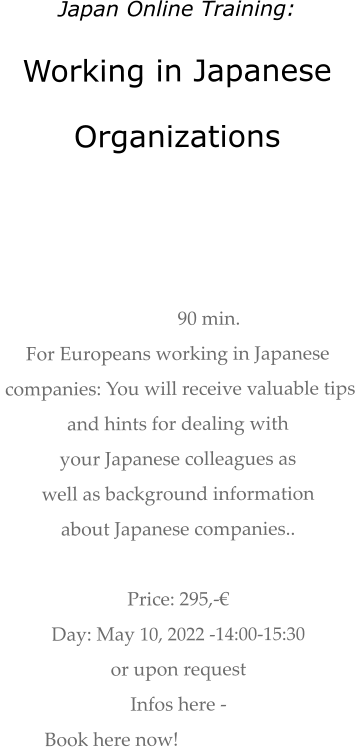 Japan Online Training: Working in Japanese  Organizations    90 min.  For Europeans working in Japanese  companies: You will receive valuable tips  and hints for dealing with  your Japanese colleagues as  well as background information about Japanese companies..   Price: 295,-€  Day: May 10, 2022 -14:00-15:30  or upon request Infos here -  Book here now!