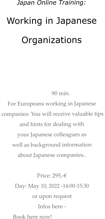 Japan Online Training: Working in Japanese  Organizations    90 min.  For Europeans working in Japanese  companies: You will receive valuable tips  and hints for dealing with  your Japanese colleagues as  well as background information about Japanese companies..   Price: 295,-€  Day: May 10, 2022 -14:00-15:30  or upon request Infos here -  Book here now!