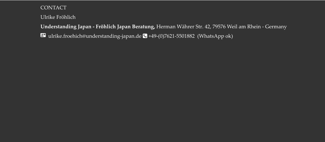 CONTACT Ulrike Fröhlich  Understanding Japan - Fröhlich Japan Beratung, Herman Währer Str. 42, 79576 Weil am Rhein - Germany   ulrike.froehich@understanding-japan.de  +49-(0)7621-5501882  (WhatsApp ok)