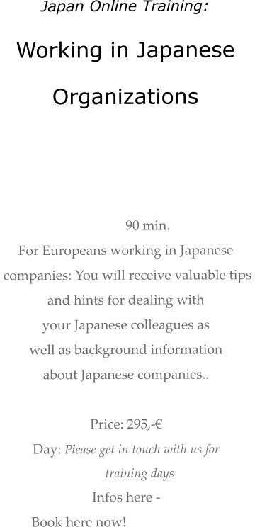 Japan Online Training: Working in Japanese  Organizations    90 min.  For Europeans working in Japanese  companies: You will receive valuable tips  and hints for dealing with  your Japanese colleagues as  well as background information about Japanese companies..   Price: 295,-€  Day: Please get in touch with us for  training days Infos here -  Book here now!